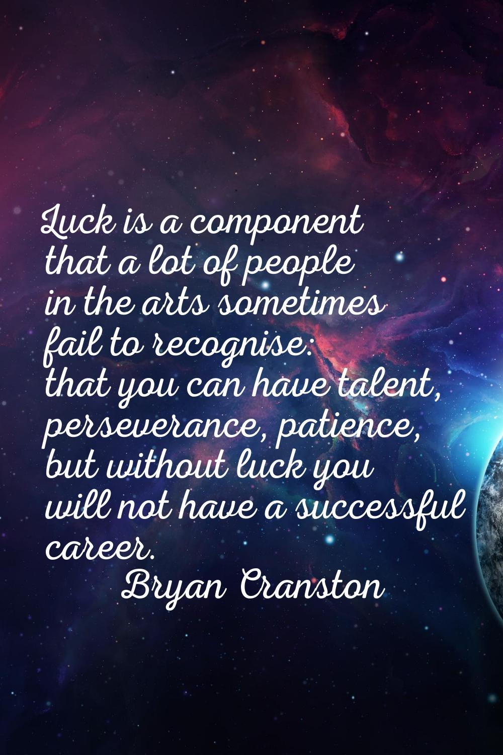 Luck is a component that a lot of people in the arts sometimes fail to recognise: that you can have