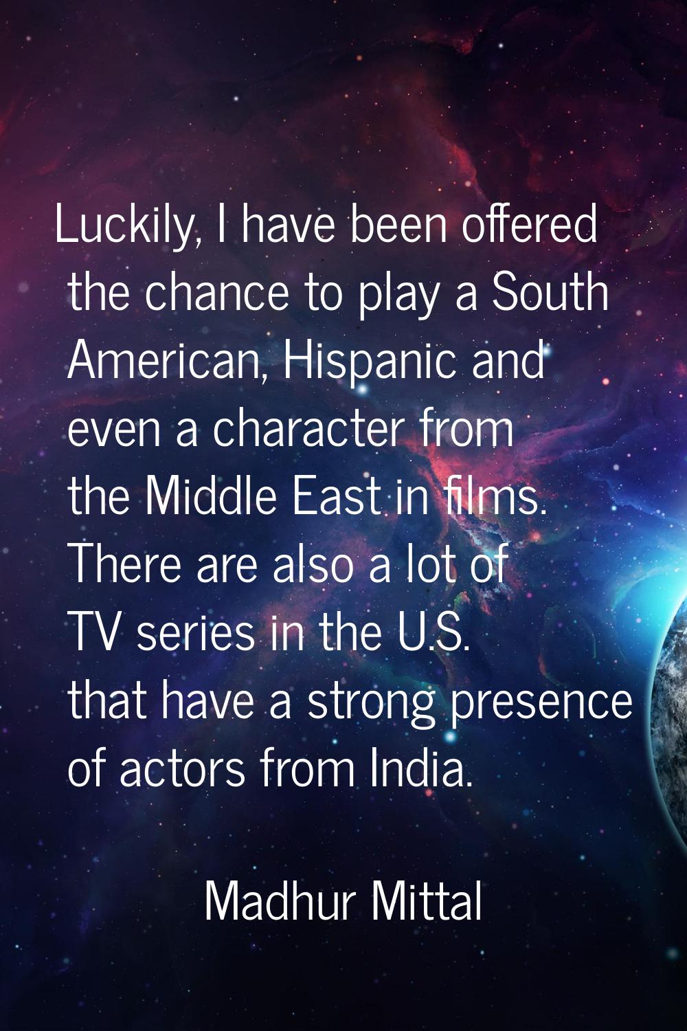 Luckily, I have been offered the chance to play a South American, Hispanic and even a character fro