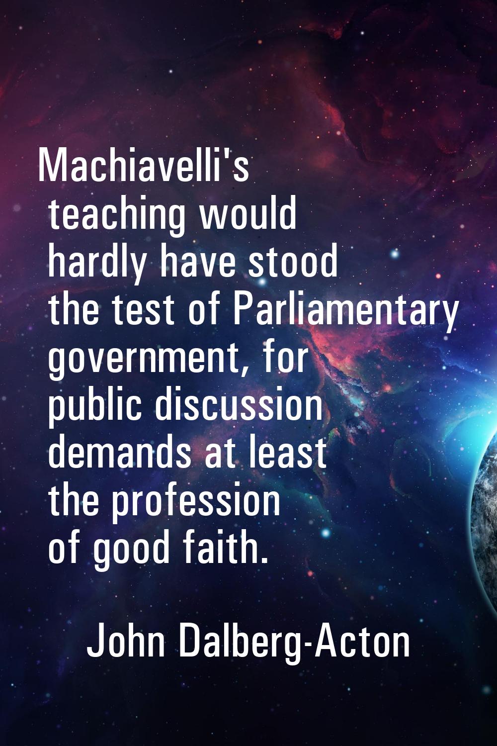 Machiavelli's teaching would hardly have stood the test of Parliamentary government, for public dis