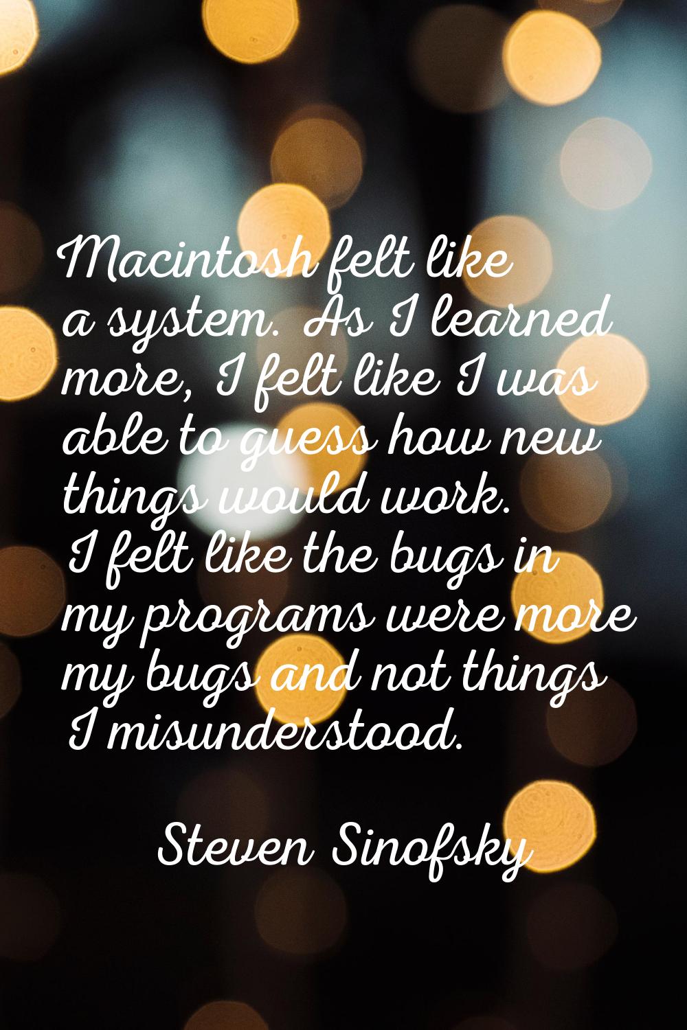 Macintosh felt like a system. As I learned more, I felt like I was able to guess how new things wou