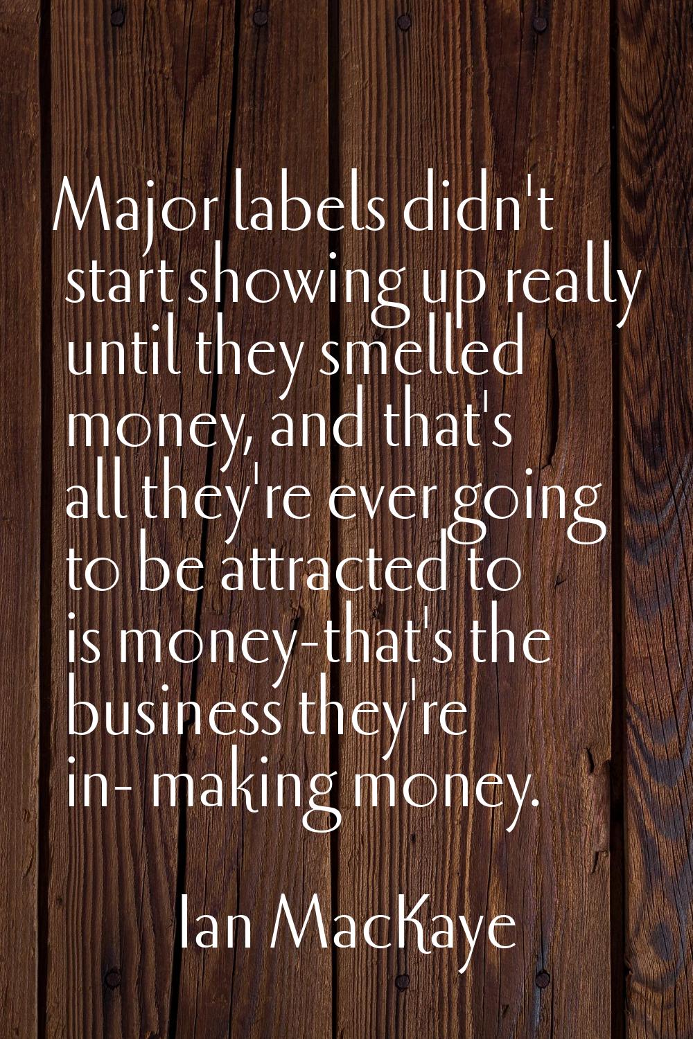 Major labels didn't start showing up really until they smelled money, and that's all they're ever g
