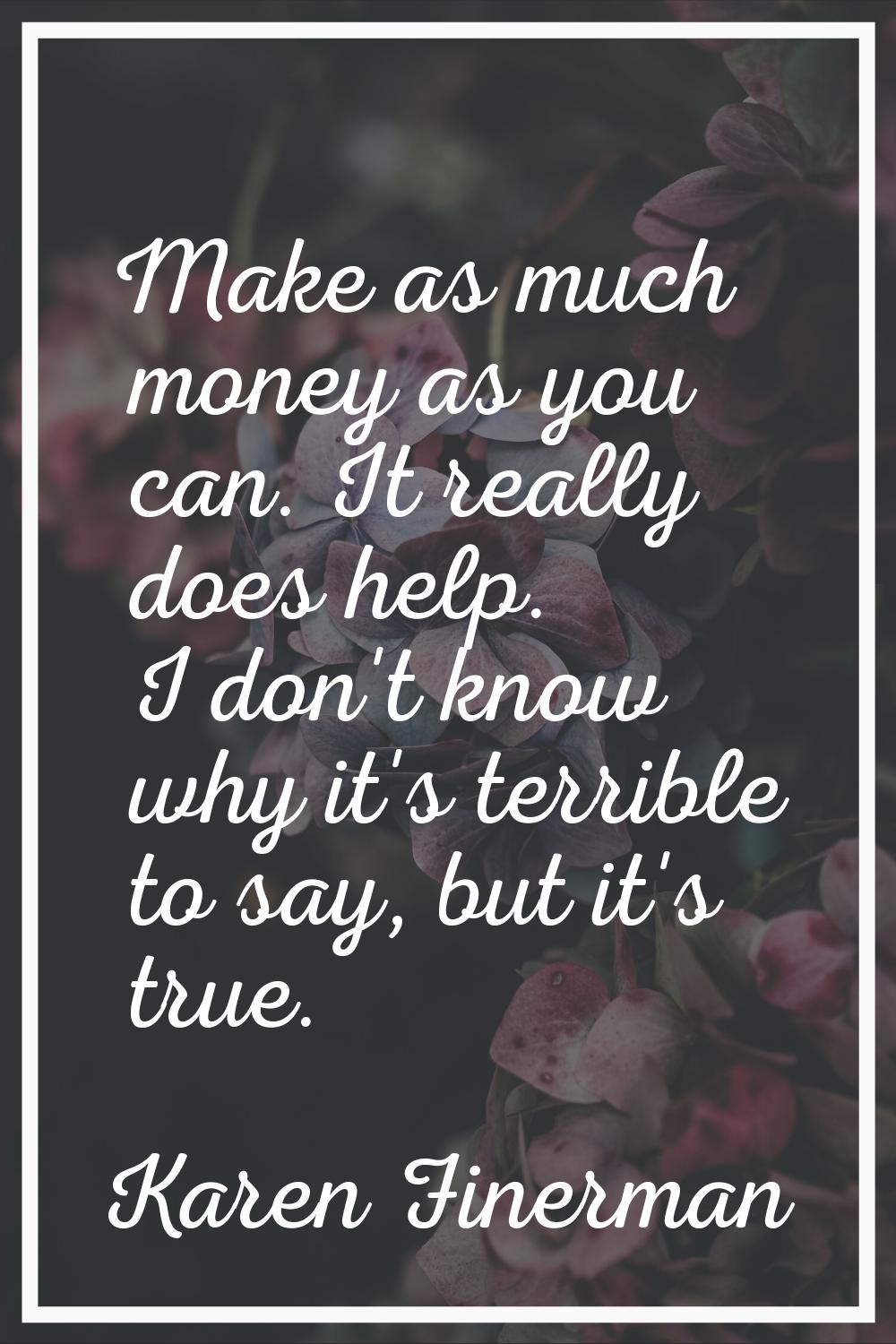 Make as much money as you can. It really does help. I don't know why it's terrible to say, but it's