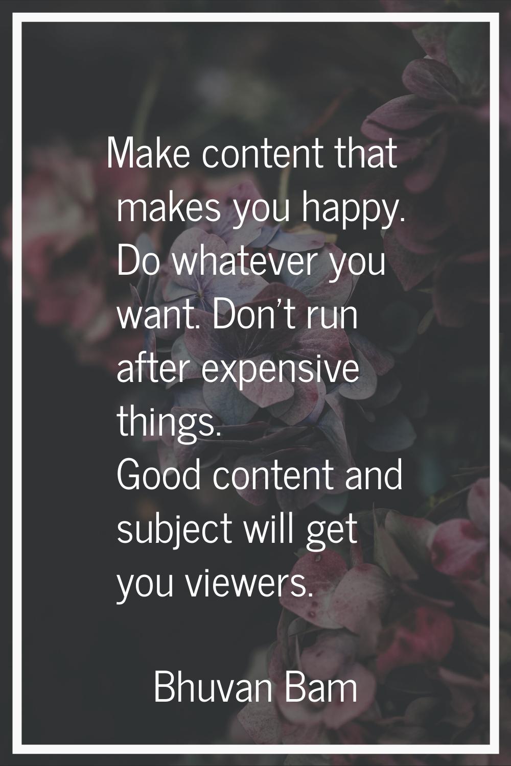 Make content that makes you happy. Do whatever you want. Don't run after expensive things. Good con