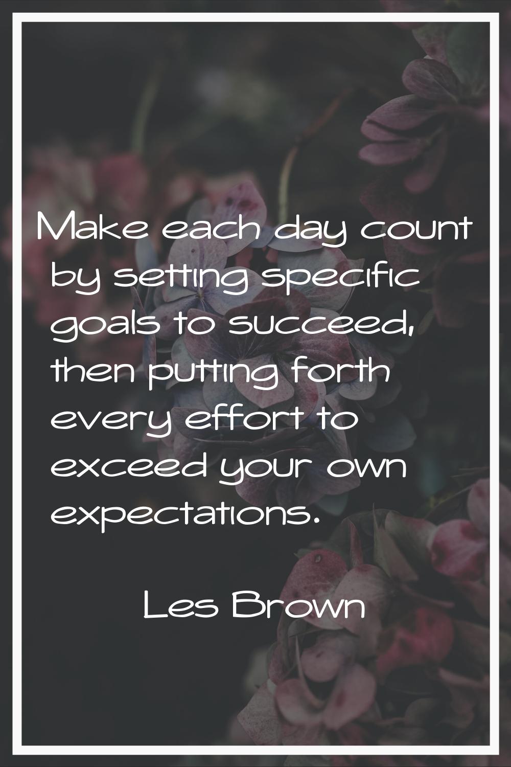 Make each day count by setting specific goals to succeed, then putting forth every effort to exceed