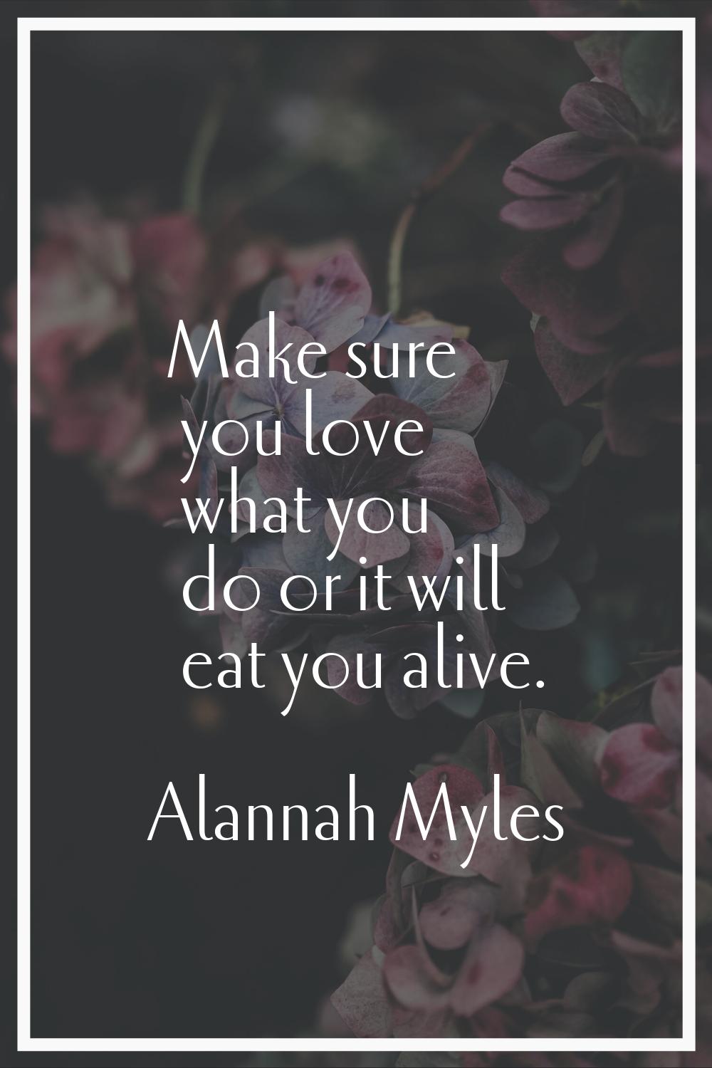 Make sure you love what you do or it will eat you alive.
