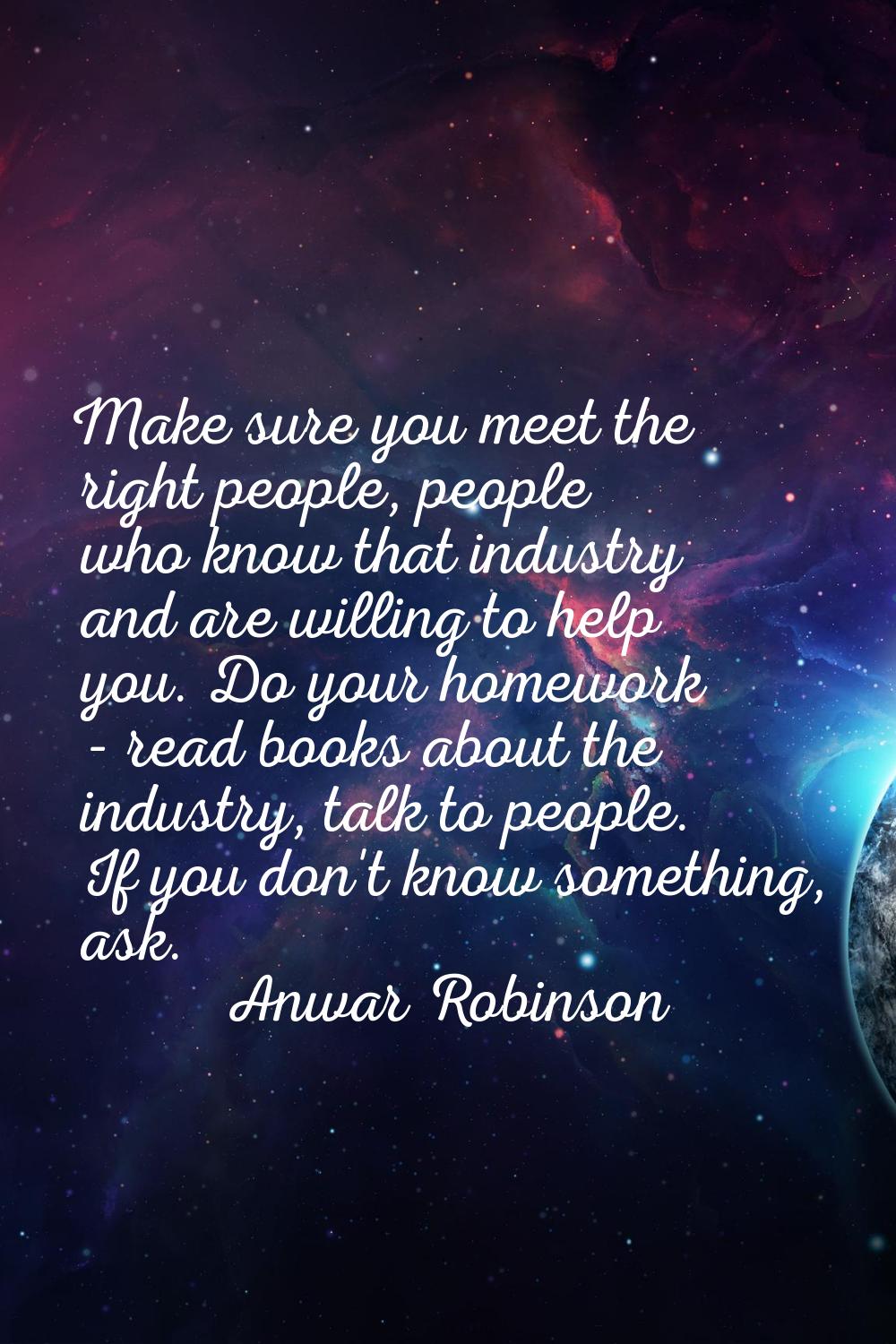 Make sure you meet the right people, people who know that industry and are willing to help you. Do 