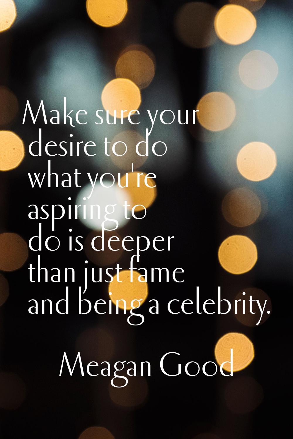 Make sure your desire to do what you're aspiring to do is deeper than just fame and being a celebri