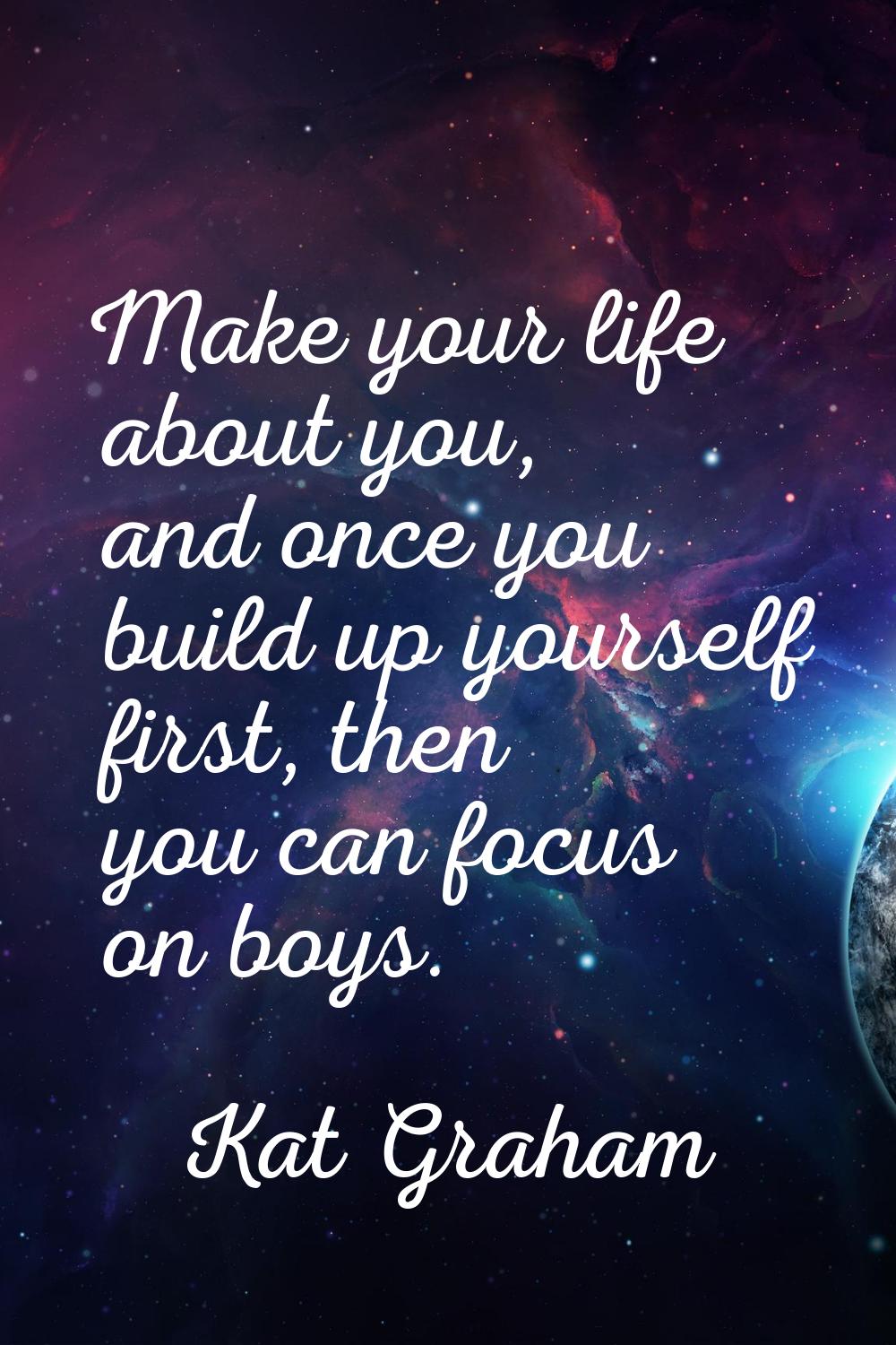 Make your life about you, and once you build up yourself first, then you can focus on boys.