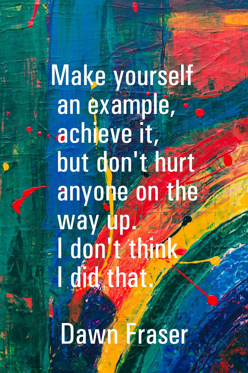 Make yourself an example, achieve it, but don't hurt anyone on the way up. I don't think I did that