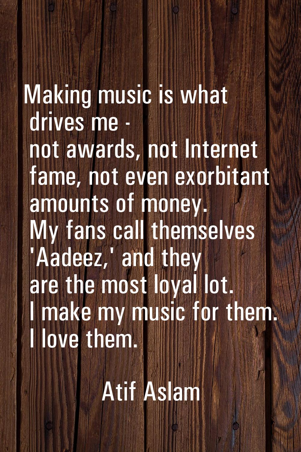 Making music is what drives me - not awards, not Internet fame, not even exorbitant amounts of mone