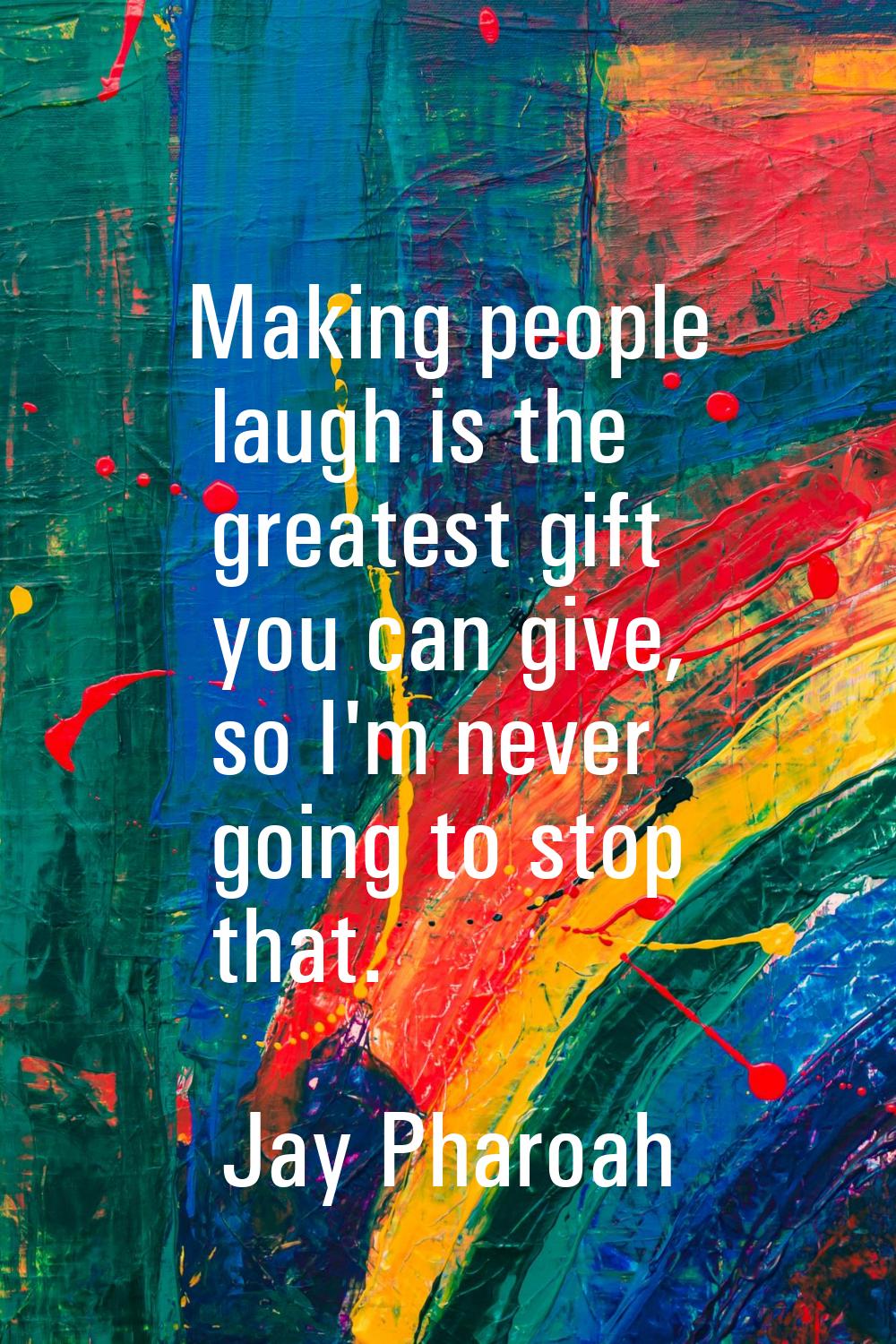 Making people laugh is the greatest gift you can give, so I'm never going to stop that.