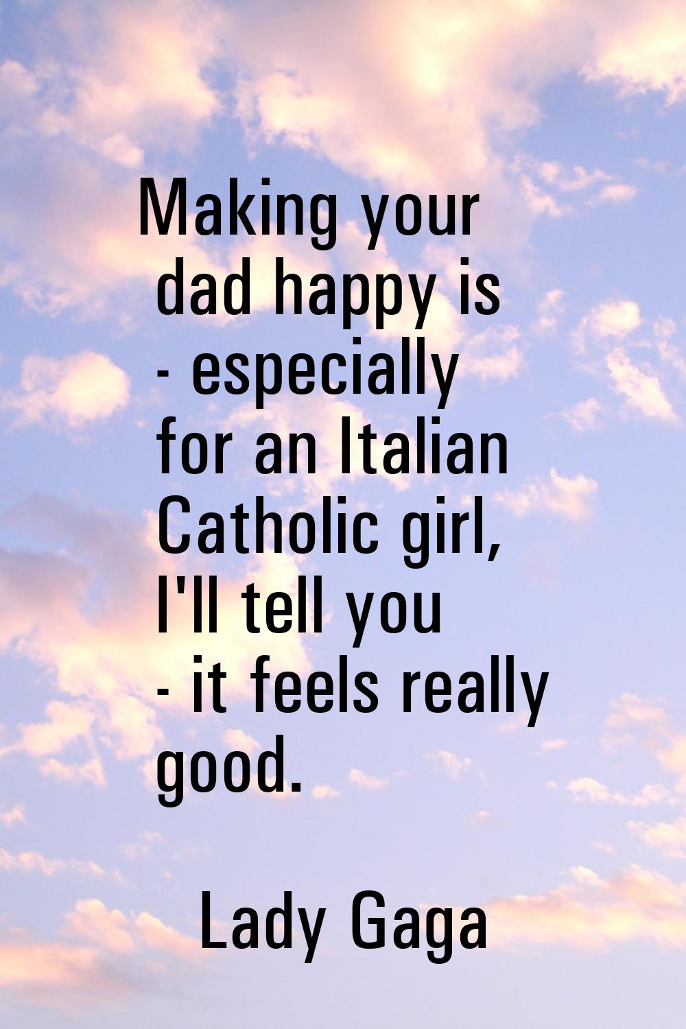 Making your dad happy is - especially for an Italian Catholic girl, I'll tell you - it feels really