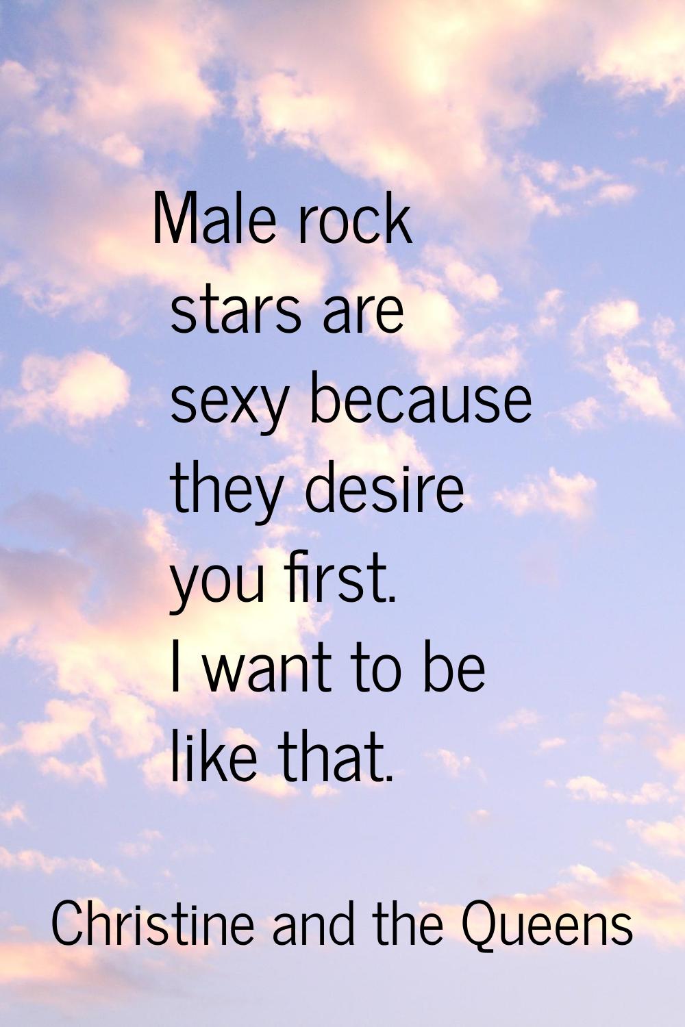 Male rock stars are sexy because they desire you first. I want to be like that.