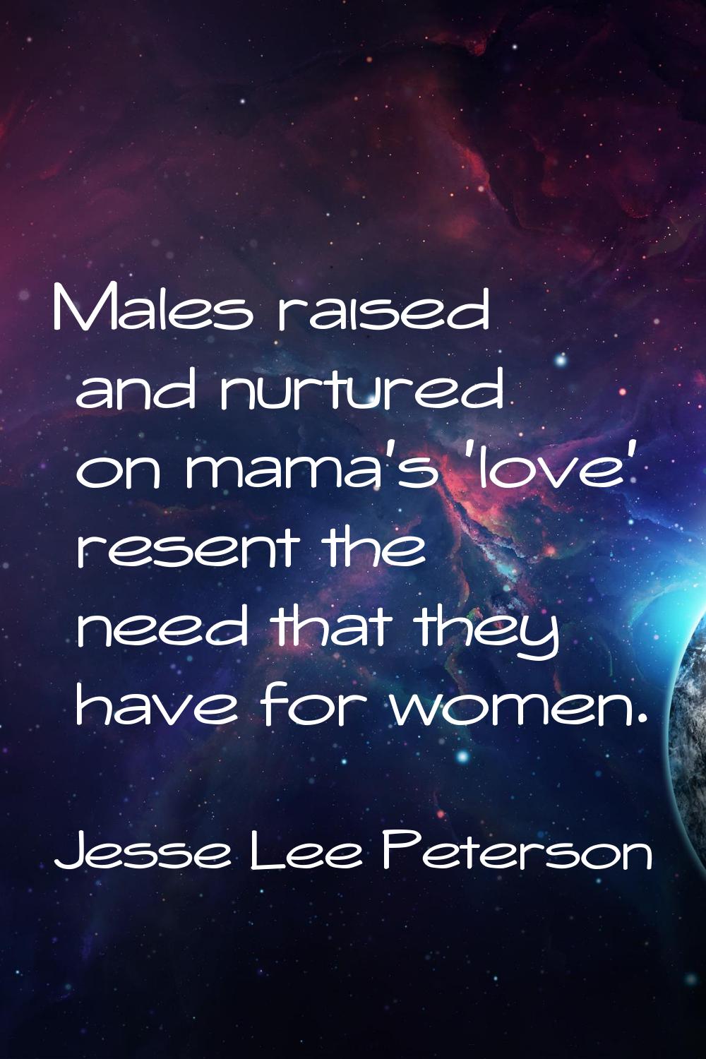 Males raised and nurtured on mama's 'love' resent the need that they have for women.