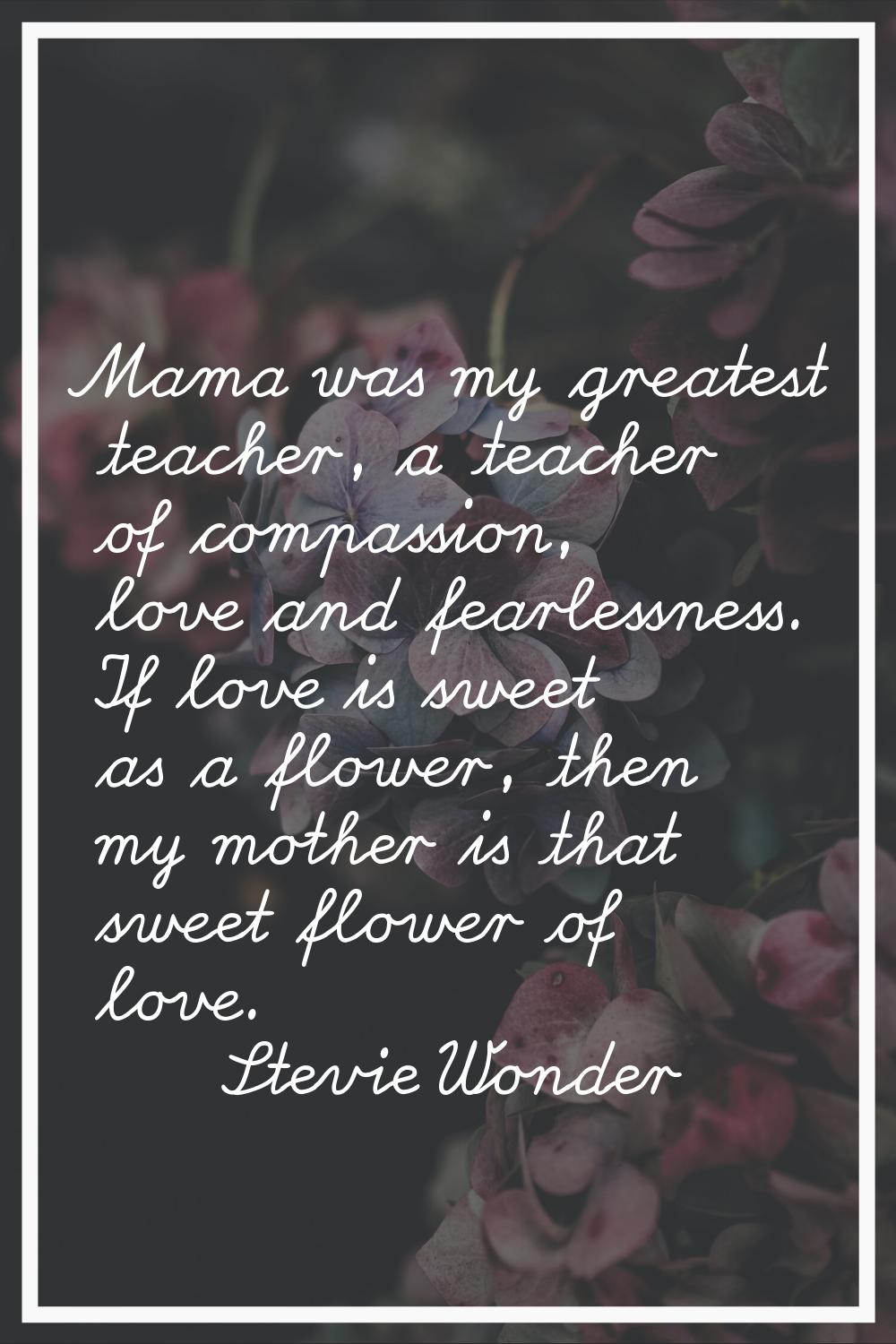 Mama was my greatest teacher, a teacher of compassion, love and fearlessness. If love is sweet as a