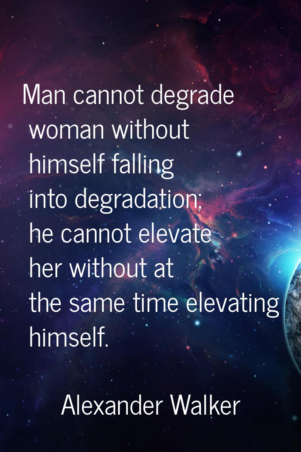 Man cannot degrade woman without himself falling into degradation; he cannot elevate her without at