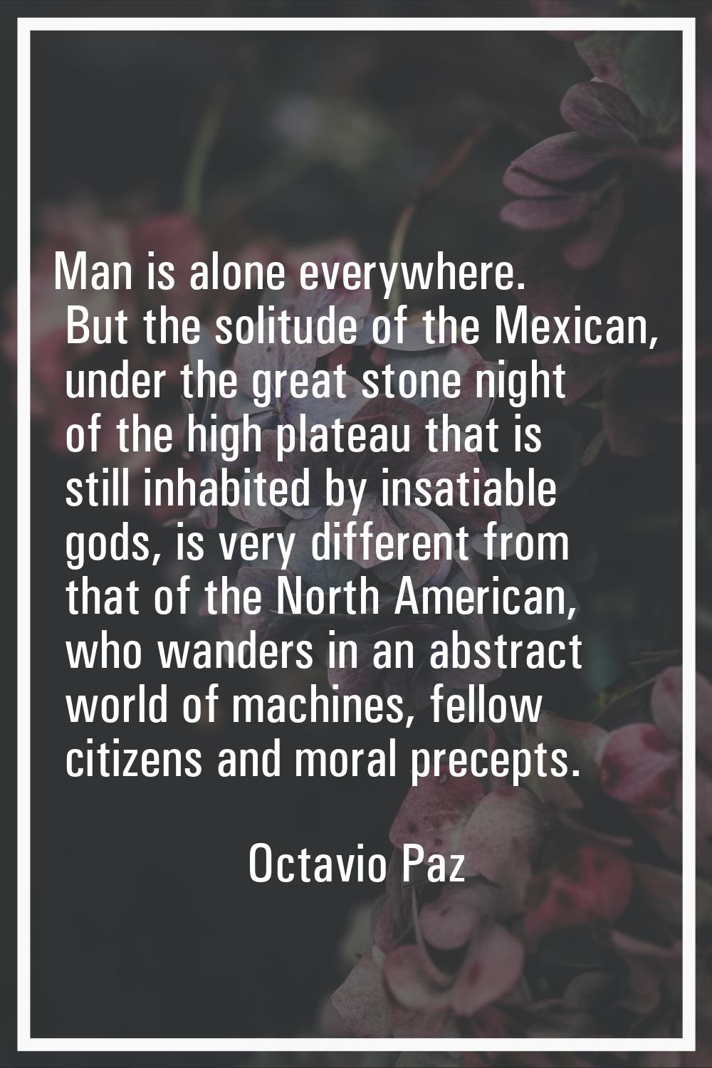 Man is alone everywhere. But the solitude of the Mexican, under the great stone night of the high p