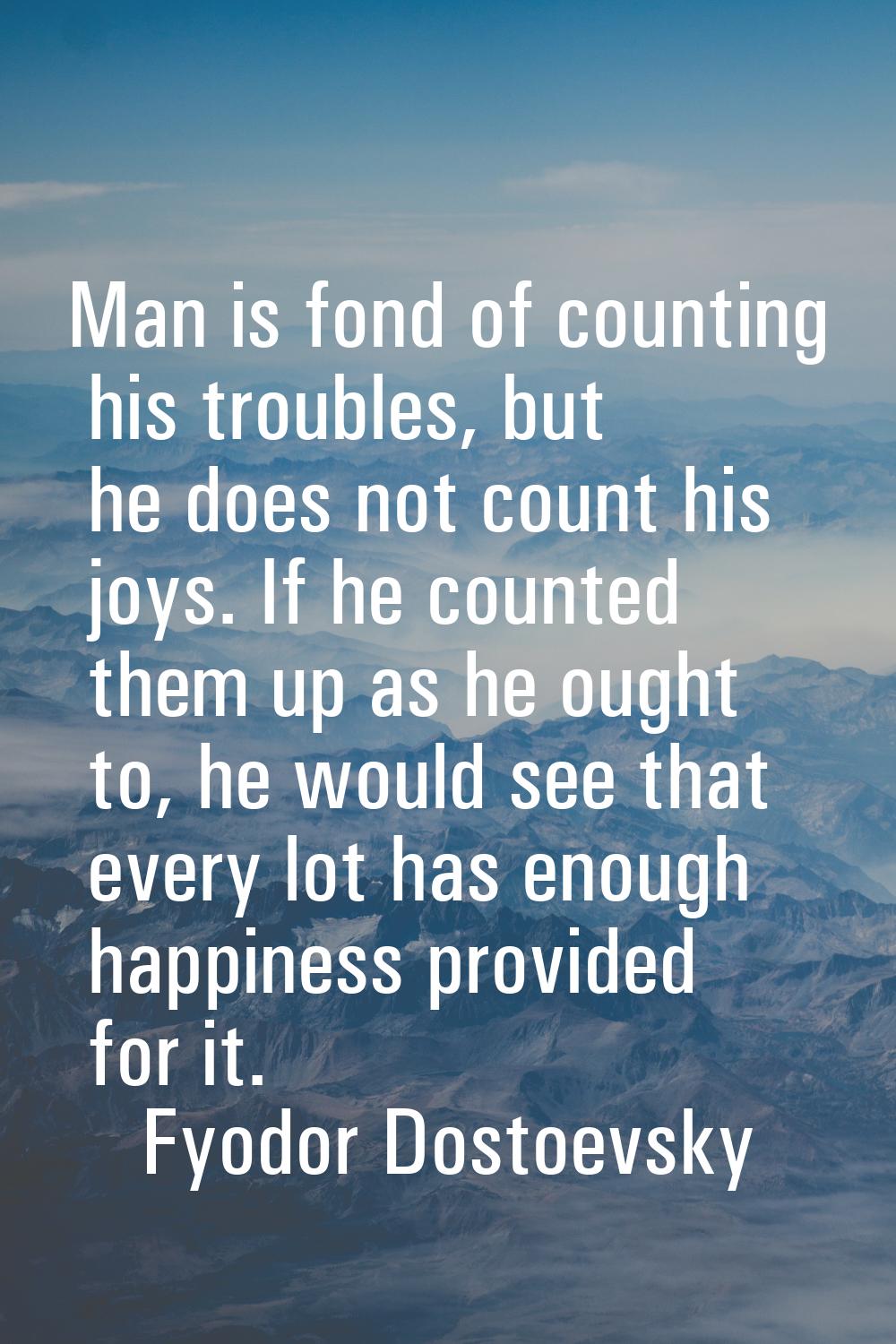 Man is fond of counting his troubles, but he does not count his joys. If he counted them up as he o