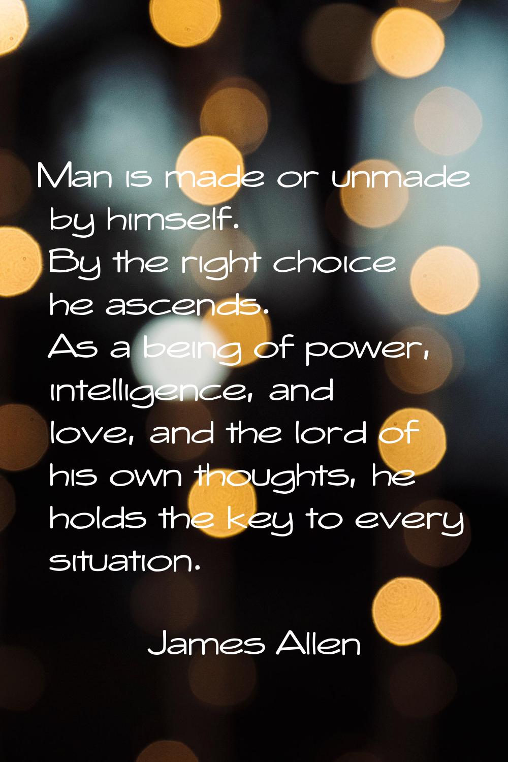 Man is made or unmade by himself. By the right choice he ascends. As a being of power, intelligence