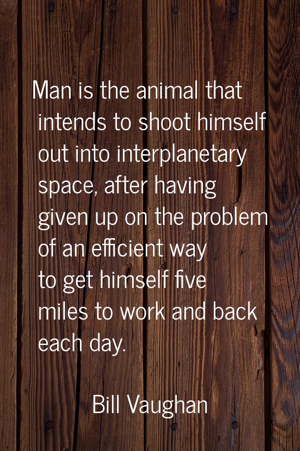 Man is the animal that intends to shoot himself out into interplanetary space, after having given u