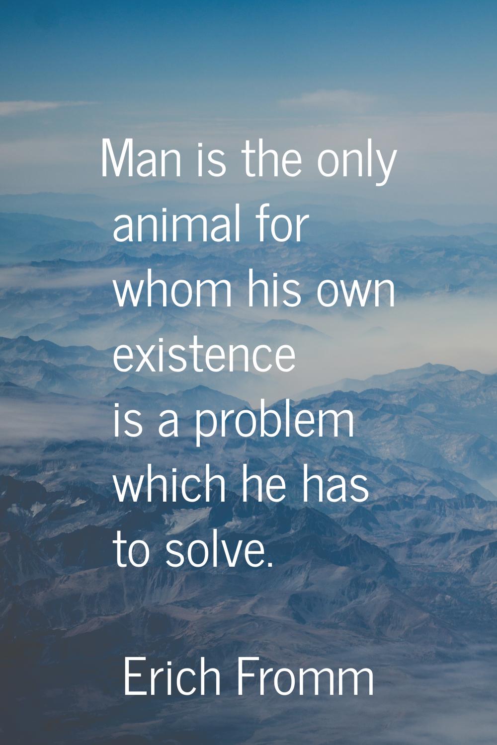 Man is the only animal for whom his own existence is a problem which he has to solve.