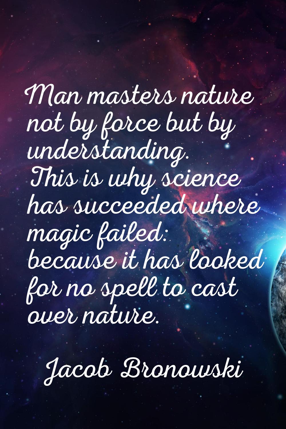 Man masters nature not by force but by understanding. This is why science has succeeded where magic