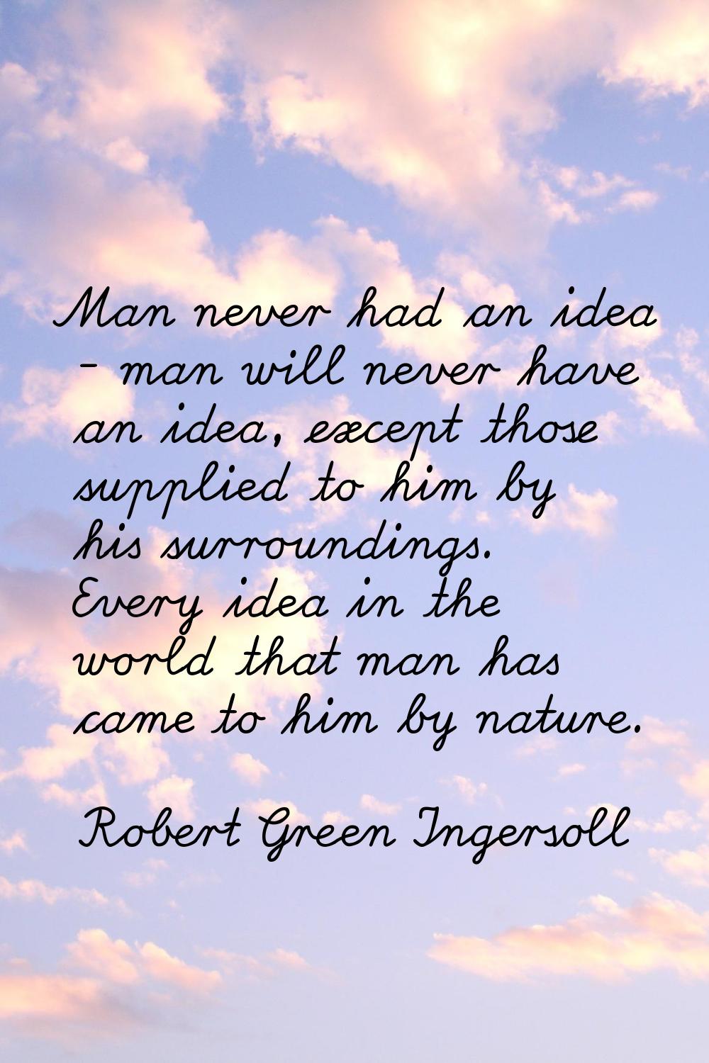 Man never had an idea - man will never have an idea, except those supplied to him by his surroundin