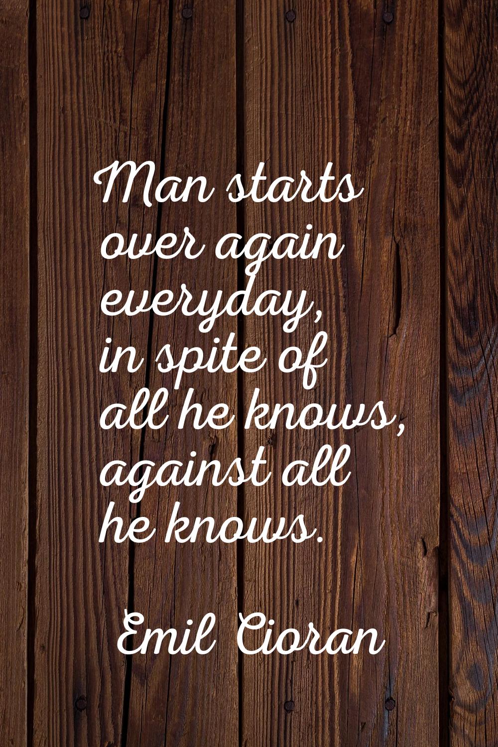 Man starts over again everyday, in spite of all he knows, against all he knows.