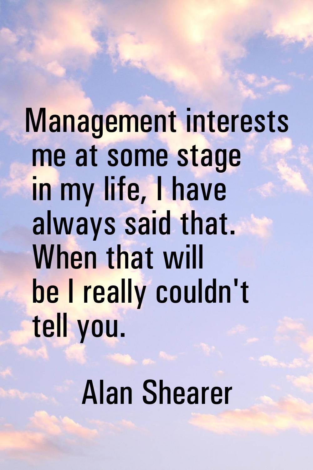 Management interests me at some stage in my life, I have always said that. When that will be I real