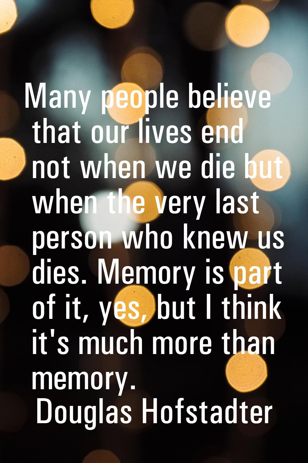 Many people believe that our lives end not when we die but when the very last person who knew us di