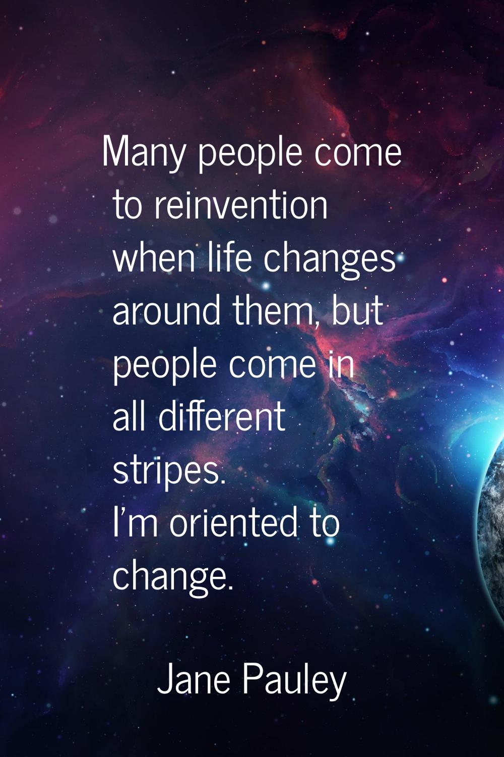 Many people come to reinvention when life changes around them, but people come in all different str