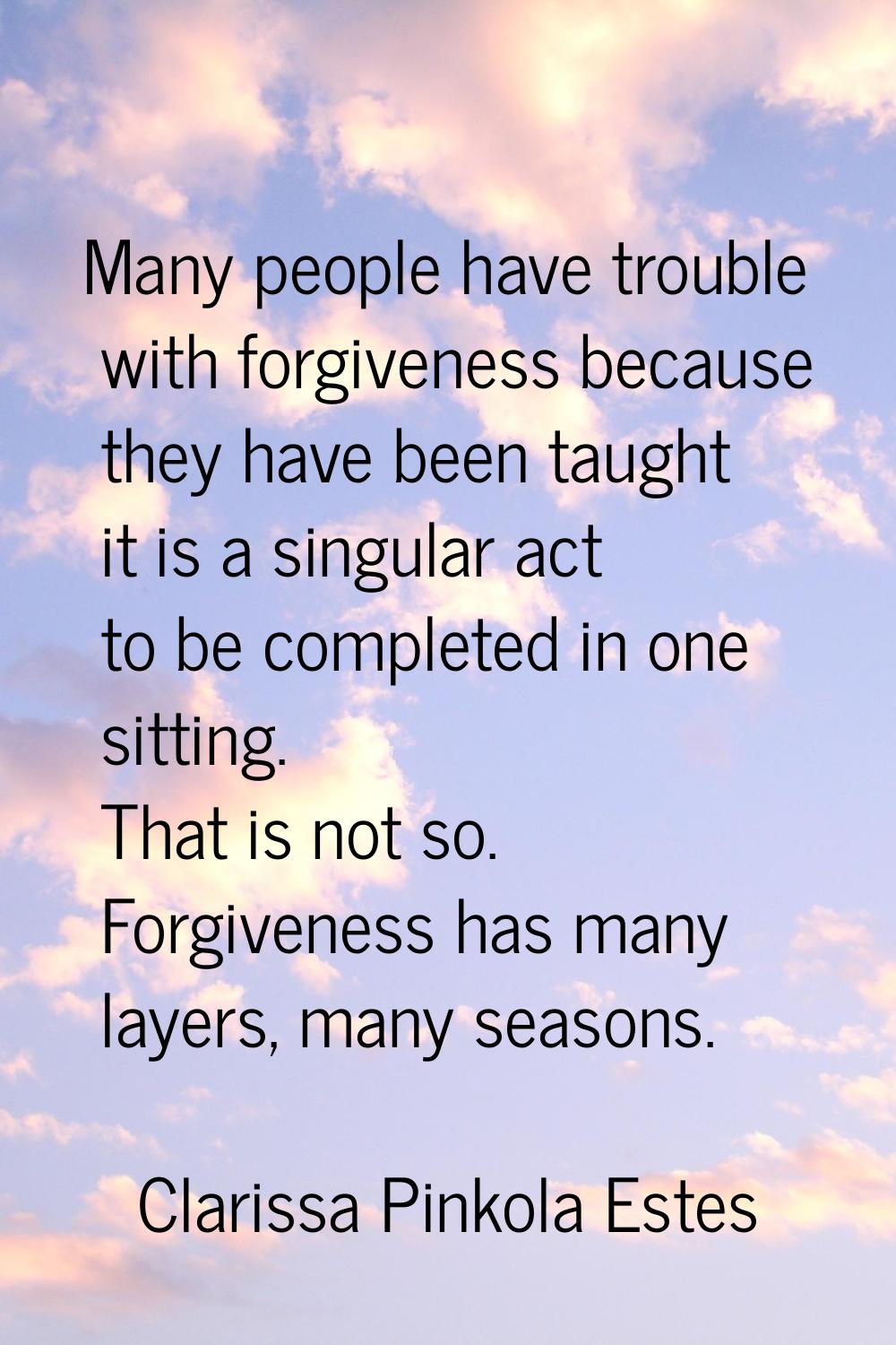 Many people have trouble with forgiveness because they have been taught it is a singular act to be 