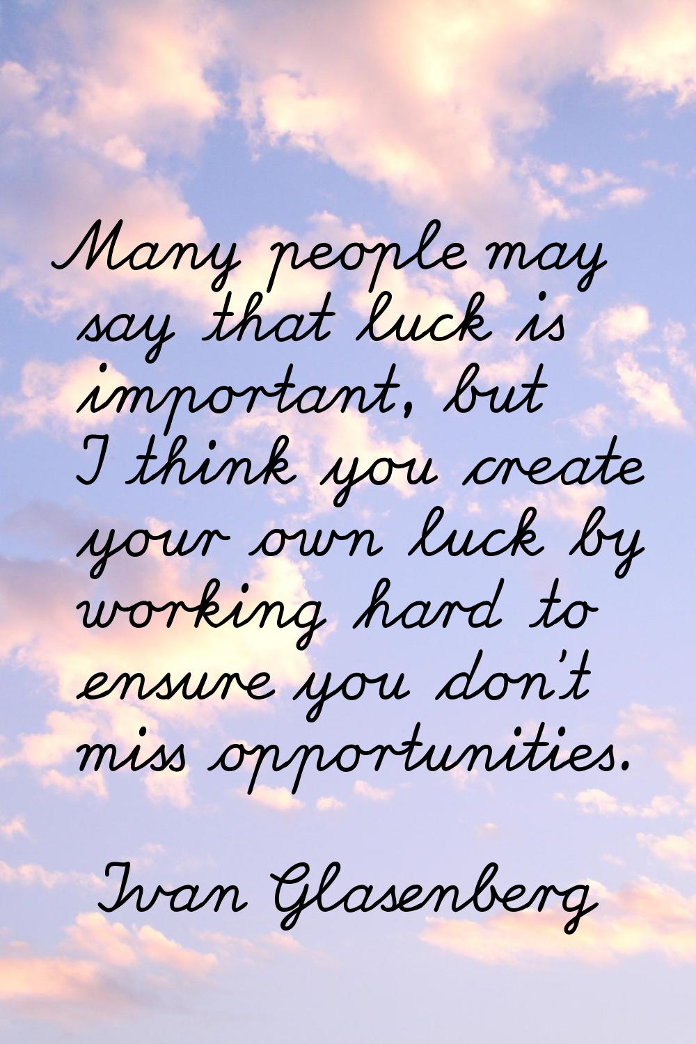 Many people may say that luck is important, but I think you create your own luck by working hard to