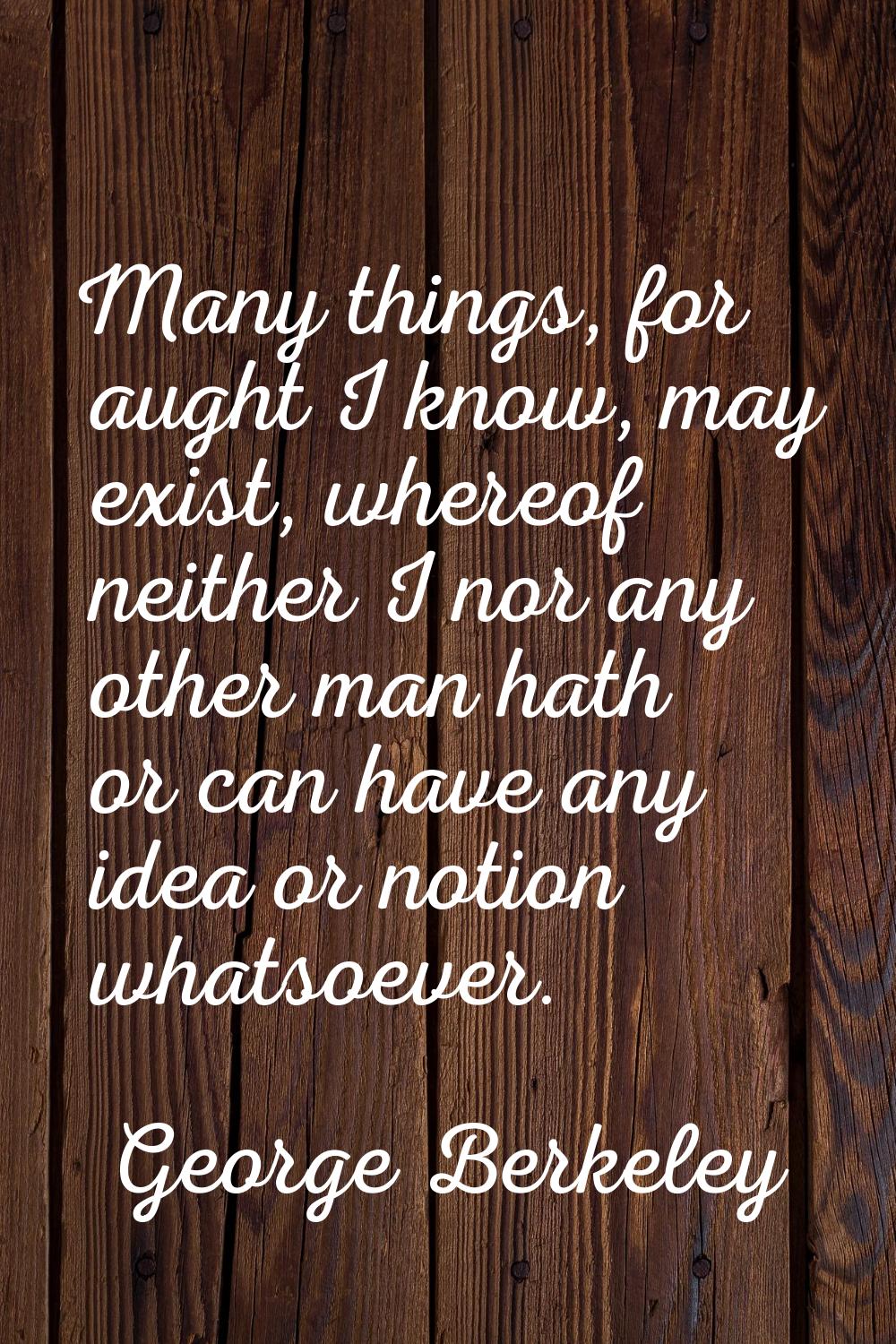 Many things, for aught I know, may exist, whereof neither I nor any other man hath or can have any 