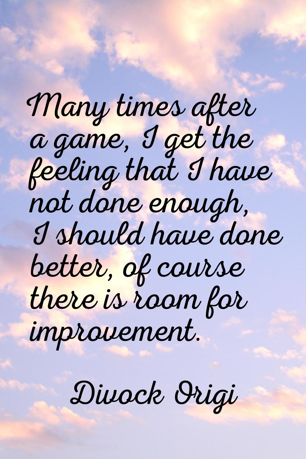 Many times after a game, I get the feeling that I have not done enough, I should have done better, 