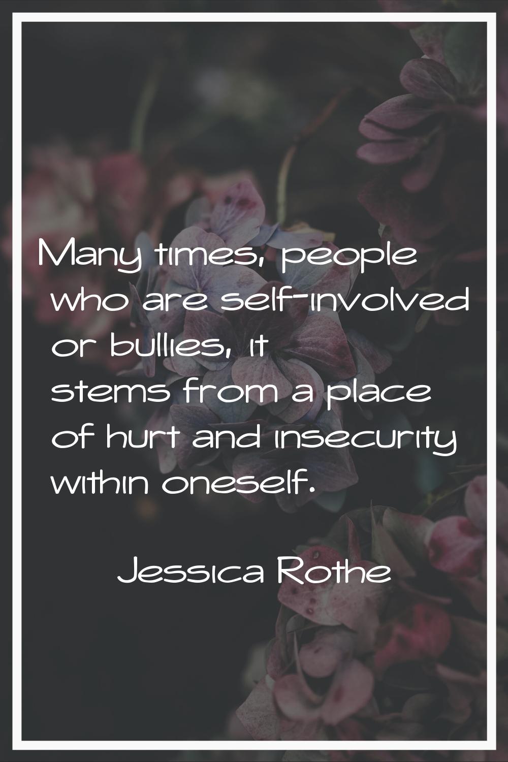Many times, people who are self-involved or bullies, it stems from a place of hurt and insecurity w