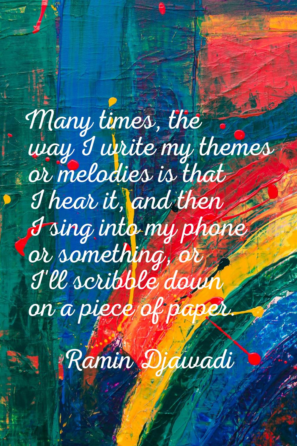 Many times, the way I write my themes or melodies is that I hear it, and then I sing into my phone 