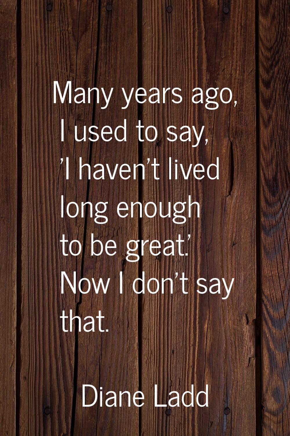 Many years ago, I used to say, 'I haven't lived long enough to be great.' Now I don't say that.