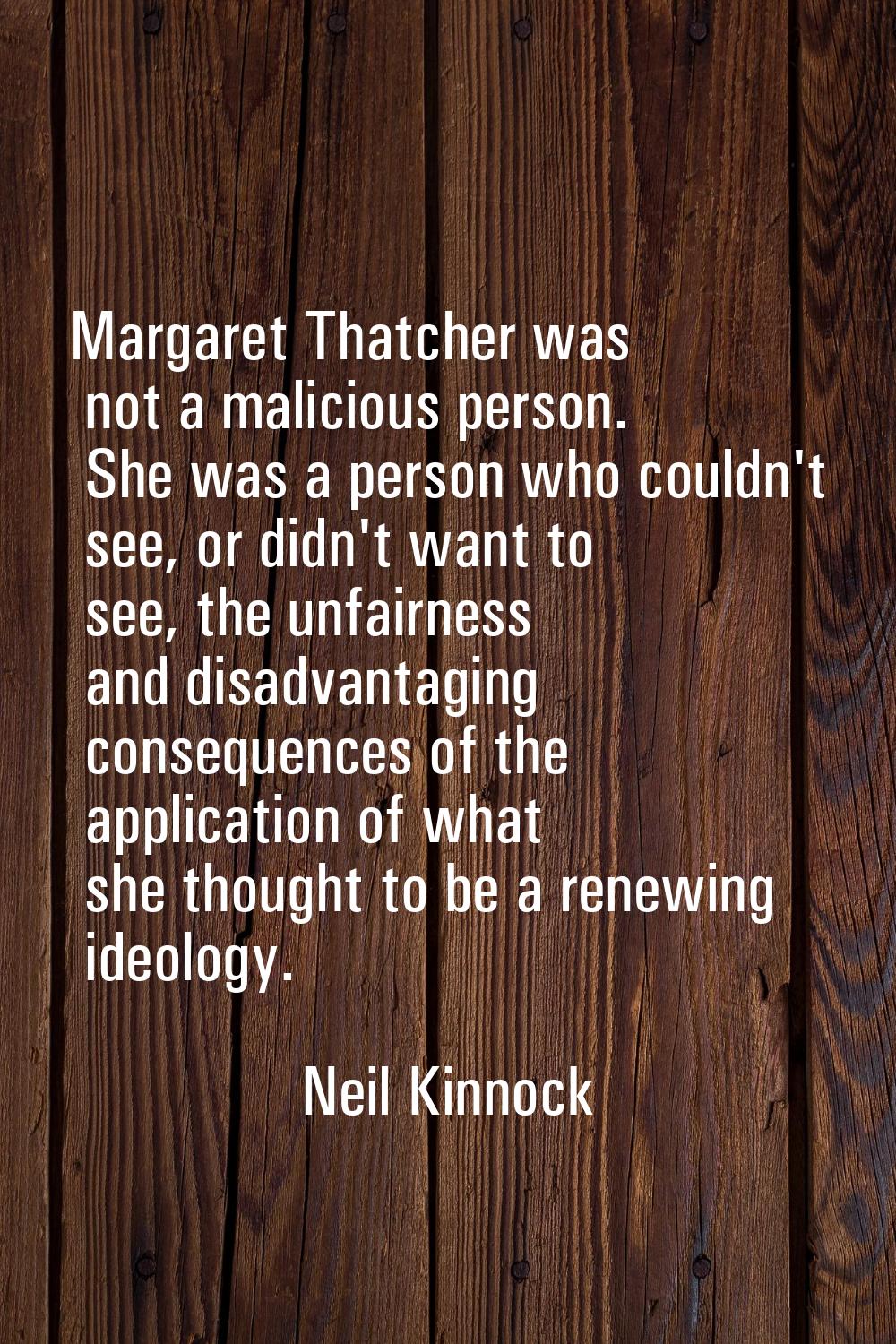 Margaret Thatcher was not a malicious person. She was a person who couldn't see, or didn't want to 
