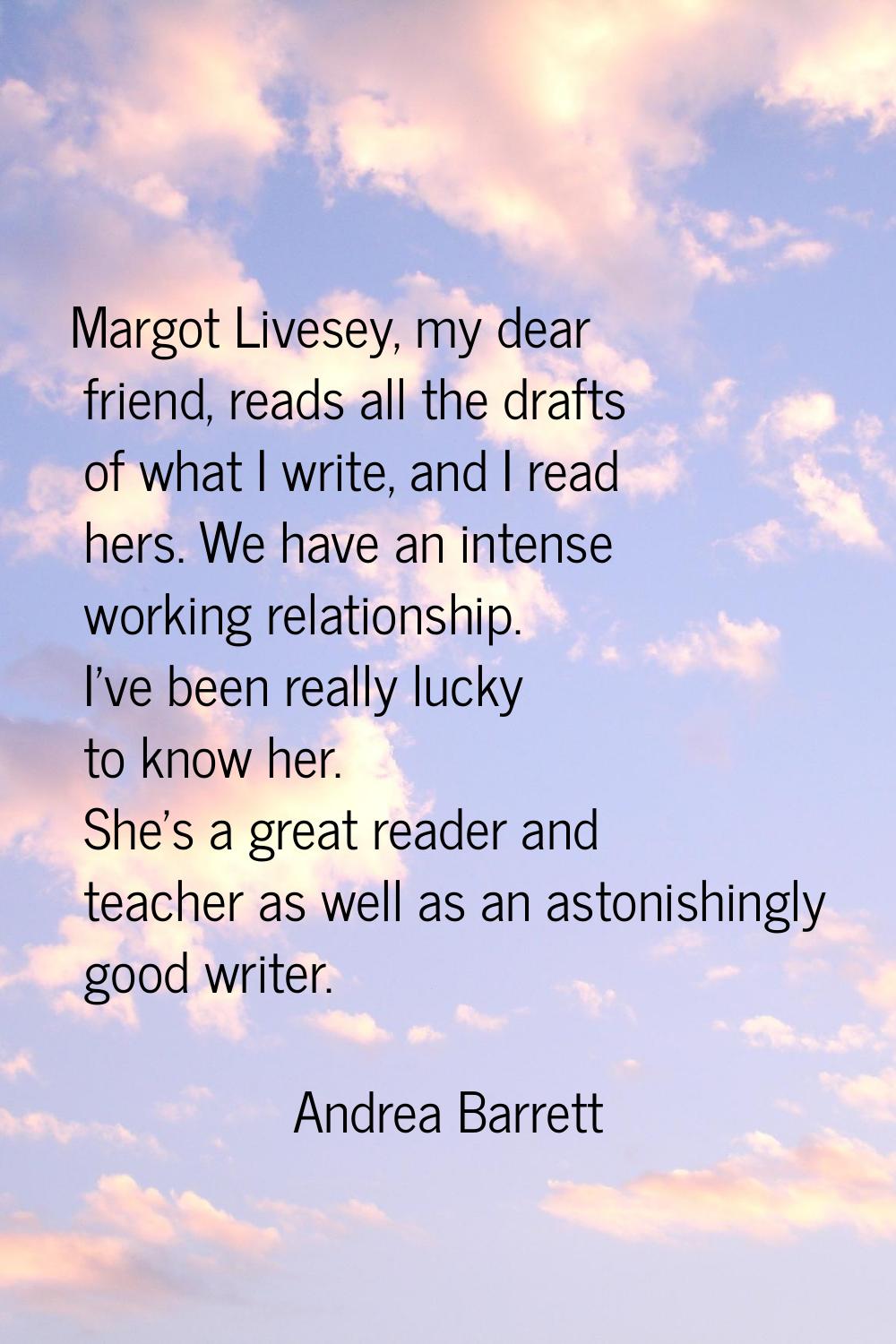 Margot Livesey, my dear friend, reads all the drafts of what I write, and I read hers. We have an i
