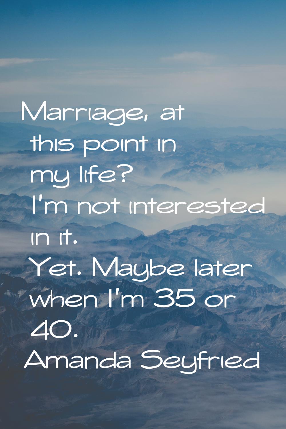 Marriage, at this point in my life? I'm not interested in it. Yet. Maybe later when I'm 35 or 40.
