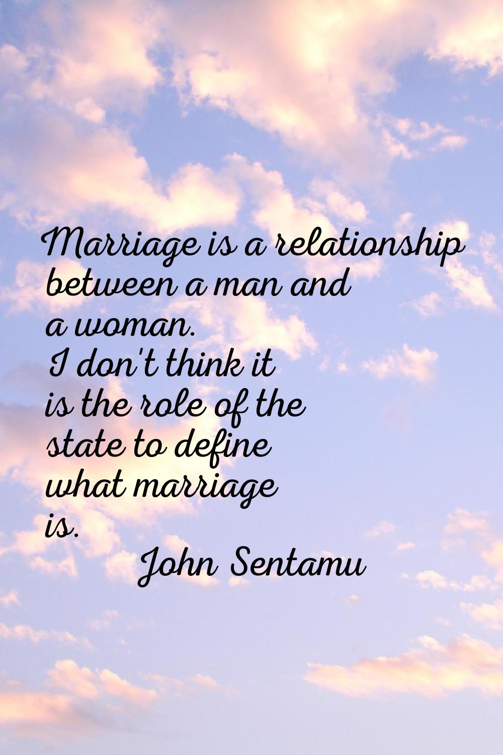 Marriage is a relationship between a man and a woman. I don't think it is the role of the state to 