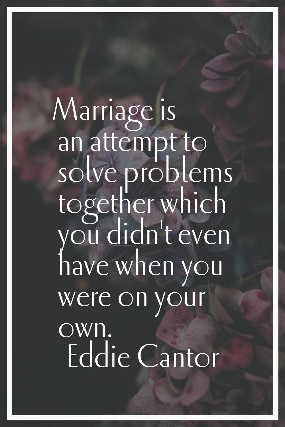 Marriage is an attempt to solve problems together which you didn't even have when you were on your 