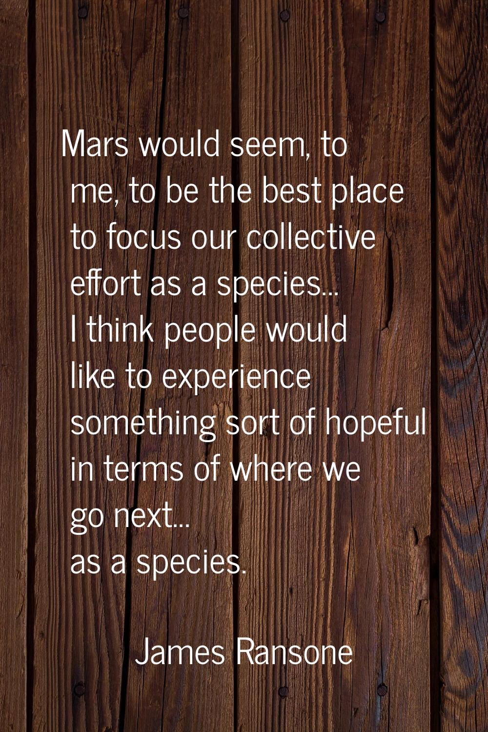 Mars would seem, to me, to be the best place to focus our collective effort as a species... I think