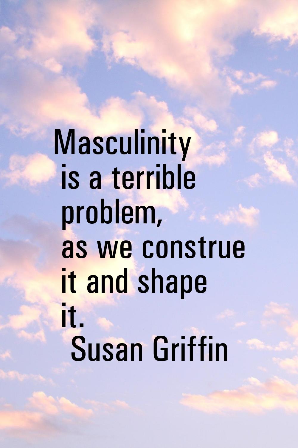Masculinity is a terrible problem, as we construe it and shape it.