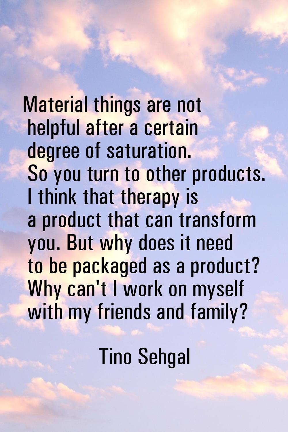 Material things are not helpful after a certain degree of saturation. So you turn to other products