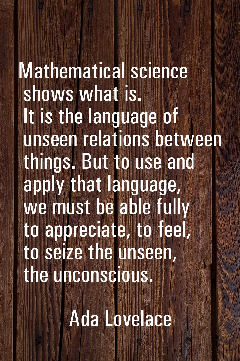 Mathematical science shows what is. It is the language of unseen relations between things. But to u