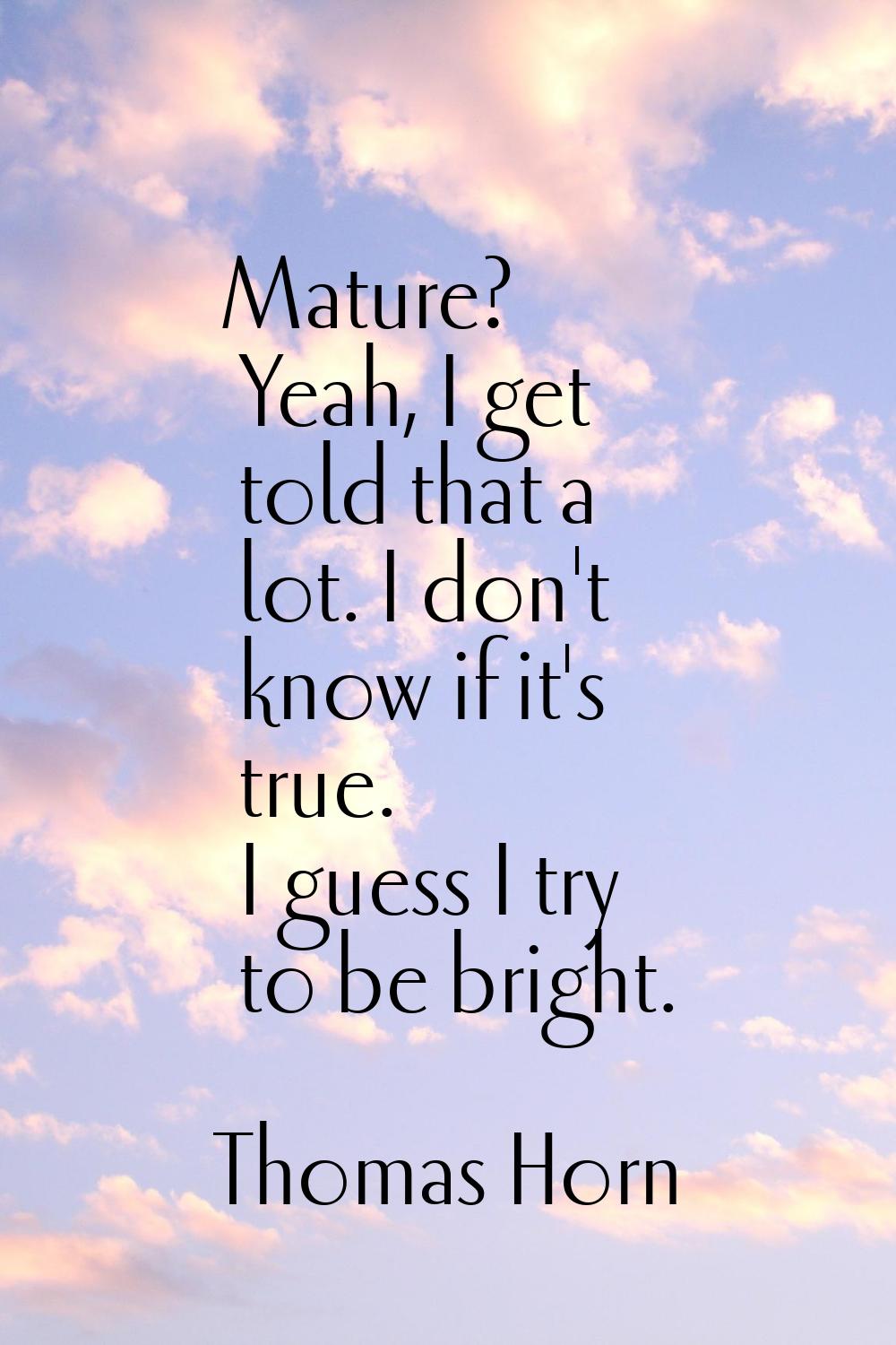 Mature? Yeah, I get told that a lot. I don't know if it's true. I guess I try to be bright.