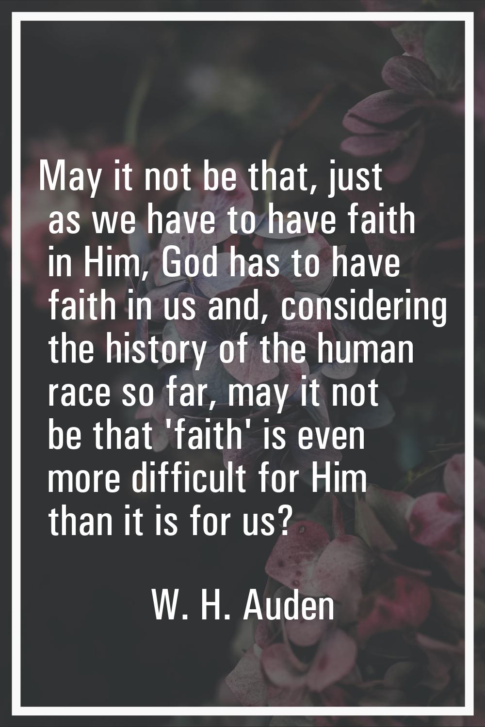 May it not be that, just as we have to have faith in Him, God has to have faith in us and, consider