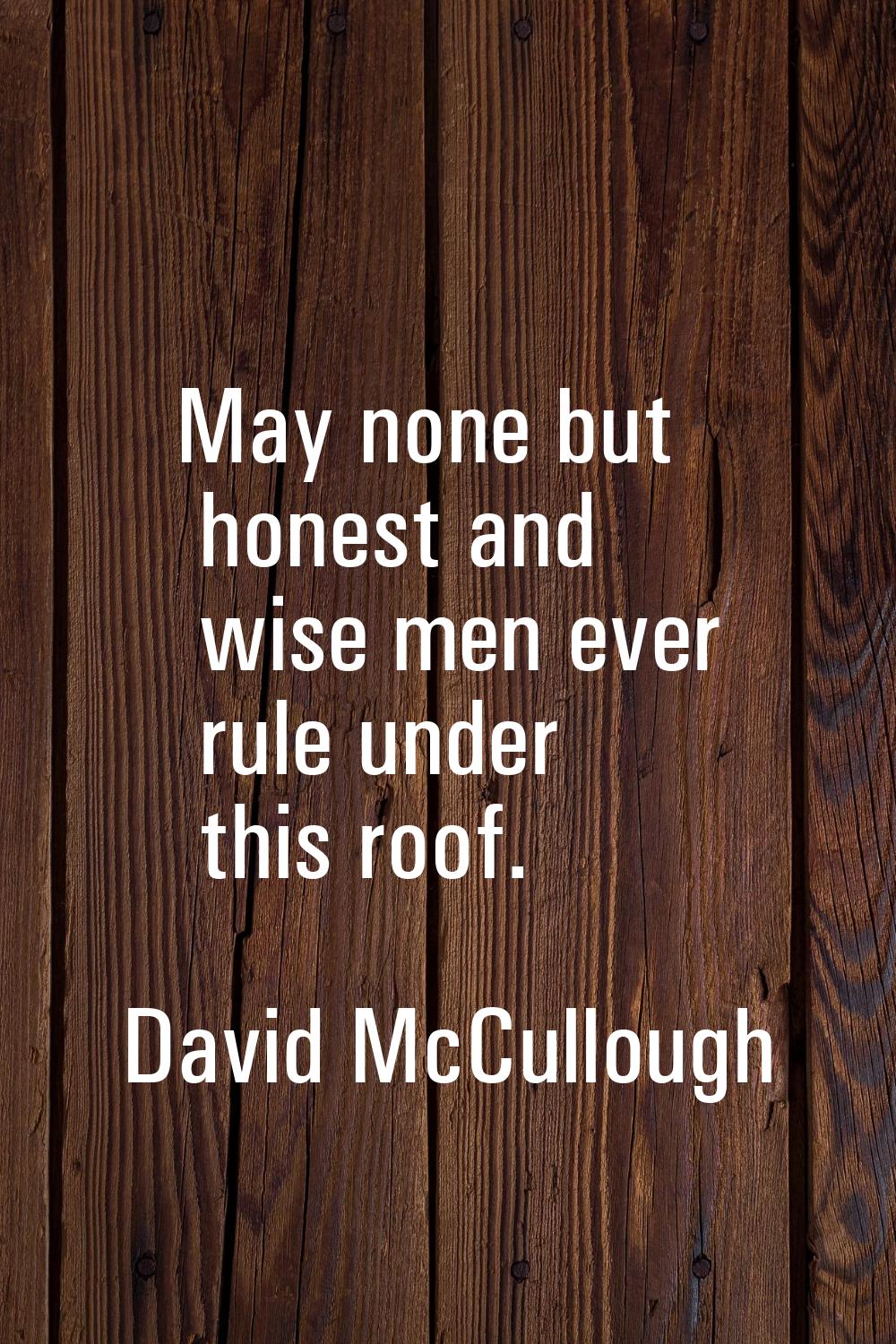 May none but honest and wise men ever rule under this roof.